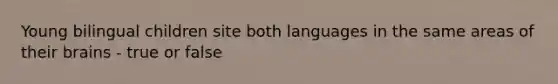 Young bilingual children site both languages in the same areas of their brains - true or false