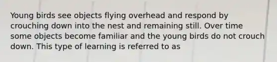 Young birds see objects flying overhead and respond by crouching down into the nest and remaining still. Over time some objects become familiar and the young birds do not crouch down. This type of learning is referred to as