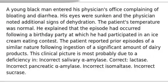 A young black man entered his physician's office complaining of bloating and diarrhea. His eyes were sunken and the physician noted additional signs of dehydration. The patient's temperature was normal. He explained that the episode had occurred following a birthday party at which he had participated in an ice cream eating contest. The patient reported prior episodes of a similar nature following ingestion of a significant amount of dairy products. This clinical picture is most probably due to a deficiency in: Incorrect salivary α-amylase. Correct: lactase. Incorrect pancreatic α-amylase. Incorrect isomaltase. Incorrect sucrase.