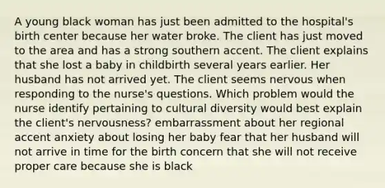 A young black woman has just been admitted to the hospital's birth center because her water broke. The client has just moved to the area and has a strong southern accent. The client explains that she lost a baby in childbirth several years earlier. Her husband has not arrived yet. The client seems nervous when responding to the nurse's questions. Which problem would the nurse identify pertaining to cultural diversity would best explain the client's nervousness? embarrassment about her regional accent anxiety about losing her baby fear that her husband will not arrive in time for the birth concern that she will not receive proper care because she is black