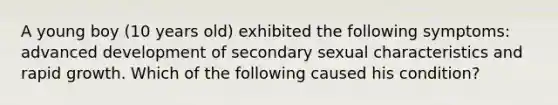 A young boy (10 years old) exhibited the following symptoms: advanced development of secondary sexual characteristics and rapid growth. Which of the following caused his condition?