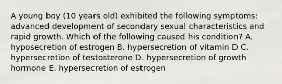 A young boy (10 years old) exhibited the following symptoms: advanced development of secondary sexual characteristics and rapid growth. Which of the following caused his condition? A. hyposecretion of estrogen B. hypersecretion of vitamin D C. hypersecretion of testosterone D. hypersecretion of growth hormone E. hypersecretion of estrogen