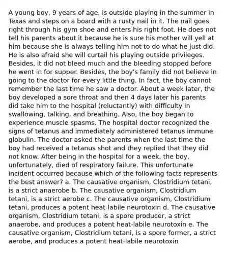 A young boy, 9 years of age, is outside playing in the summer in Texas and steps on a board with a rusty nail in it. The nail goes right through his gym shoe and enters his right foot. He does not tell his parents about it because he is sure his mother will yell at him because she is always telling him not to do what he just did. He is also afraid she will curtail his playing outside privileges. Besides, it did not bleed much and the bleeding stopped before he went in for supper. Besides, the boy's family did not believe in going to the doctor for every little thing. In fact, the boy cannot remember the last time he saw a doctor. About a week later, the boy developed a sore throat and then 4 days later his parents did take him to the hospital (reluctantly) with difficulty in swallowing, talking, and breathing. Also, the boy began to experience muscle spasms. The hospital doctor recognized the signs of tetanus and immediately administered tetanus immune globulin. The doctor asked the parents when the last time the boy had received a tetanus shot and they replied that they did not know. After being in the hospital for a week, the boy, unfortunately, died of respiratory failure. This unfortunate incident occurred because which of the following facts represents the best answer? a. The causative organism, Clostridium tetani, is a strict anaerobe b. The causative organism, Clostridium tetani, is a strict aerobe c. The causative organism, Clostridium tetani, produces a potent heat-labile neurotoxin d. The causative organism, Clostridium tetani, is a spore producer, a strict anaerobe, and produces a potent heat-labile neurotoxin e. The causative organism, Clostridium tetani, is a spore former, a strict aerobe, and produces a potent heat-labile neurotoxin