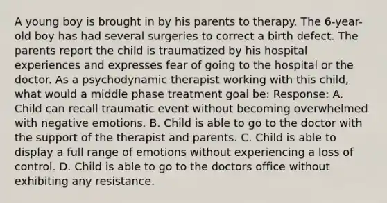 A young boy is brought in by his parents to therapy. The 6-year-old boy has had several surgeries to correct a birth defect. The parents report the child is traumatized by his hospital experiences and expresses fear of going to the hospital or the doctor. As a psychodynamic therapist working with this child, what would a middle phase treatment goal be: Response: A. Child can recall traumatic event without becoming overwhelmed with negative emotions. B. Child is able to go to the doctor with the support of the therapist and parents. C. Child is able to display a full range of emotions without experiencing a loss of control. D. Child is able to go to the doctors office without exhibiting any resistance.