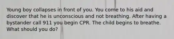 Young boy collapses in front of you. You come to his aid and discover that he is unconscious and not breathing. After having a bystander call 911 you begin CPR. The child begins to breathe. What should you do?