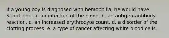 If a young boy is diagnosed with hemophilia, he would have Select one: a. an infection of the blood. b. an antigen-antibody reaction. c. an increased erythrocyte count. d. a disorder of the clotting process. e. a type of cancer affecting white blood cells.