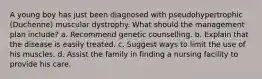 A young boy has just been diagnosed with pseudohypertrophic (Duchenne) muscular dystrophy. What should the management plan include? a. Recommend genetic counselling. b. Explain that the disease is easily treated. c. Suggest ways to limit the use of his muscles. d. Assist the family in finding a nursing facility to provide his care.