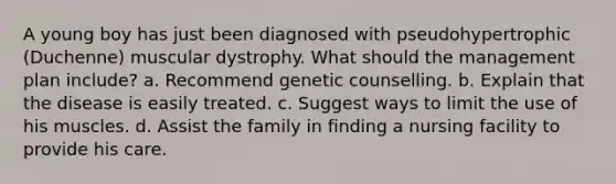 A young boy has just been diagnosed with pseudohypertrophic (Duchenne) muscular dystrophy. What should the management plan include? a. Recommend genetic counselling. b. Explain that the disease is easily treated. c. Suggest ways to limit the use of his muscles. d. Assist the family in finding a nursing facility to provide his care.