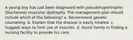 A young boy has just been diagnosed with pseudohypertrophic (Duchenne) muscular dystrophy. The management plan should include which of the following? a. Recommend genetic counseling. b. Explain that the disease is easily treated. c. Suggest ways to limit use of muscles. d. Assist family in finding a nursing facility to provide his care.