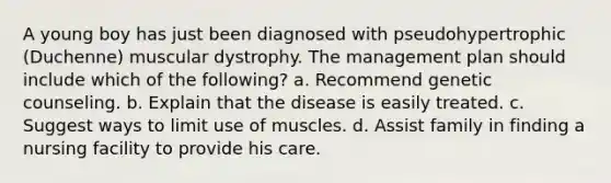 A young boy has just been diagnosed with pseudohypertrophic (Duchenne) muscular dystrophy. The management plan should include which of the following? a. Recommend genetic counseling. b. Explain that the disease is easily treated. c. Suggest ways to limit use of muscles. d. Assist family in finding a nursing facility to provide his care.