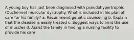 A young boy has just been diagnosed with pseudohypertrophic (Duchenne) muscular dystrophy. What is included in his plan of care for his family? a. Recommend genetic counseling b. Explain that the disease is easily treated c. Suggest ways to limit the use of muscles d. Assist the family in finding a nursing facility to provide his care