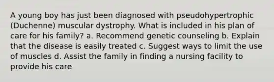 A young boy has just been diagnosed with pseudohypertrophic (Duchenne) muscular dystrophy. What is included in his plan of care for his family? a. Recommend genetic counseling b. Explain that the disease is easily treated c. Suggest ways to limit the use of muscles d. Assist the family in finding a nursing facility to provide his care