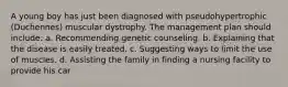 A young boy has just been diagnosed with pseudohypertrophic (Duchennes) muscular dystrophy. The management plan should include: a. Recommending genetic counseling. b. Explaining that the disease is easily treated. c. Suggesting ways to limit the use of muscles. d. Assisting the family in finding a nursing facility to provide his car