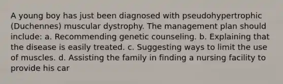 A young boy has just been diagnosed with pseudohypertrophic (Duchennes) muscular dystrophy. The management plan should include: a. Recommending genetic counseling. b. Explaining that the disease is easily treated. c. Suggesting ways to limit the use of muscles. d. Assisting the family in finding a nursing facility to provide his car