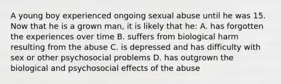 A young boy experienced ongoing sexual abuse until he was 15. Now that he is a grown man, it is likely that he: A. has forgotten the experiences over time B. suffers from biological harm resulting from the abuse C. is depressed and has difficulty with sex or other psychosocial problems D. has outgrown the biological and psychosocial effects of the abuse