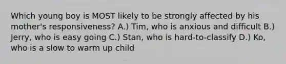 Which young boy is MOST likely to be strongly affected by his mother's responsiveness? A.) Tim, who is anxious and difficult B.) Jerry, who is easy going C.) Stan, who is hard-to-classify D.) Ko, who is a slow to warm up child