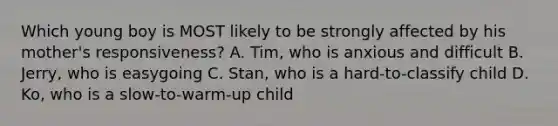 Which young boy is MOST likely to be strongly affected by his mother's responsiveness? A. Tim, who is anxious and difficult B. Jerry, who is easygoing C. Stan, who is a hard-to-classify child D. Ko, who is a slow-to-warm-up child