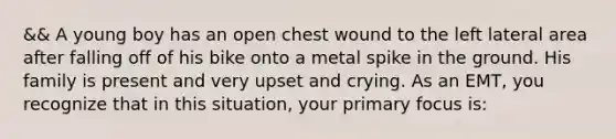 && A young boy has an open chest wound to the left lateral area after falling off of his bike onto a metal spike in the ground. His family is present and very upset and crying. As an​ EMT, you recognize that in this​ situation, your primary focus​ is: