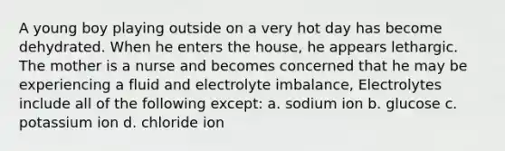 A young boy playing outside on a very hot day has become dehydrated. When he enters the house, he appears lethargic. The mother is a nurse and becomes concerned that he may be experiencing a fluid and electrolyte imbalance, Electrolytes include all of the following except: a. sodium ion b. glucose c. potassium ion d. chloride ion