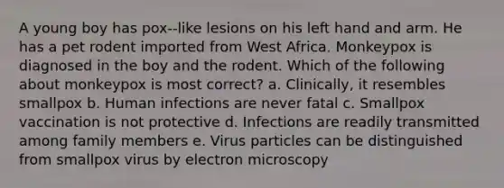 A young boy has pox-‐like lesions on his left hand and arm. He has a pet rodent imported from West Africa. Monkeypox is diagnosed in the boy and the rodent. Which of the following about monkeypox is most correct? a. Clinically, it resembles smallpox b. Human infections are never fatal c. Smallpox vaccination is not protective d. Infections are readily transmitted among family members e. Virus particles can be distinguished from smallpox virus by electron microscopy