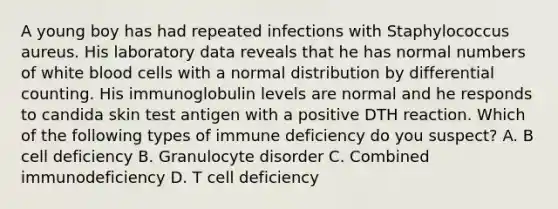 A young boy has had repeated infections with Staphylococcus aureus. His laboratory data reveals that he has normal numbers of white blood cells with a normal distribution by differential counting. His immunoglobulin levels are normal and he responds to candida skin test antigen with a positive DTH reaction. Which of the following types of immune deficiency do you suspect? A. B cell deficiency B. Granulocyte disorder C. Combined immunodeficiency D. T cell deficiency