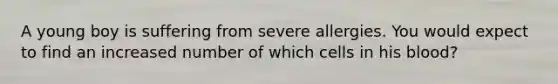 A young boy is suffering from severe allergies. You would expect to find an increased number of which cells in his blood?