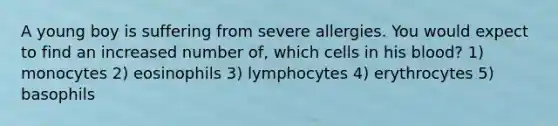 A young boy is suffering from severe allergies. You would expect to find an increased number of, which cells in his blood? 1) monocytes 2) eosinophils 3) lymphocytes 4) erythrocytes 5) basophils