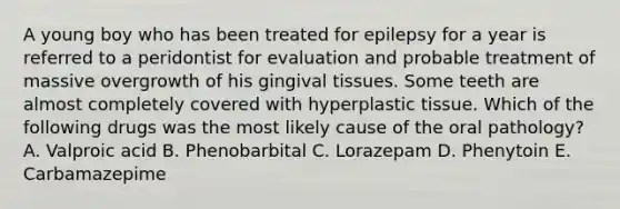 A young boy who has been treated for epilepsy for a year is referred to a peridontist for evaluation and probable treatment of massive overgrowth of his gingival tissues. Some teeth are almost completely covered with hyperplastic tissue. Which of the following drugs was the most likely cause of the oral pathology? A. Valproic acid B. Phenobarbital C. Lorazepam D. Phenytoin E. Carbamazepime