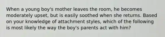 When a young boy's mother leaves the room, he becomes moderately upset, but is easily soothed when she returns. Based on your knowledge of attachment styles, which of the following is most likely the way the boy's parents act with him?