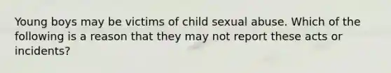 Young boys may be victims of child sexual abuse. Which of the following is a reason that they may not report these acts or incidents?