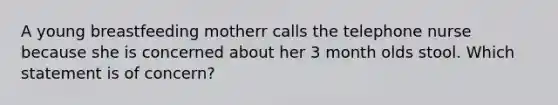 A young breastfeeding motherr calls the telephone nurse because she is concerned about her 3 month olds stool. Which statement is of concern?