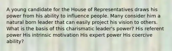 A young candidate for the House of Representatives draws his power from his ability to influence people. Many consider him a natural born leader that can easily project his vision to others. What is the basis of this charismatic leader's power? His referent power His intrinsic motivation His expert power His coercive ability?