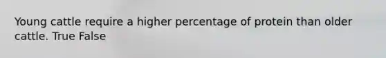 Young cattle require a higher percentage of protein than older cattle. True False