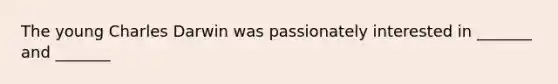 The young Charles Darwin was passionately interested in _______ and _______