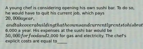 A young chef is considering opening his own sushi bar. To do so, he would have to quit his current job, which pays 20,000 a year, and take over a building that he owns and currently rents to his brother for6,000 a year. His expenses at the sushi bar would be 50,000 for food and2,000 for gas and electricity. The chef's explicit costs are equal to_____