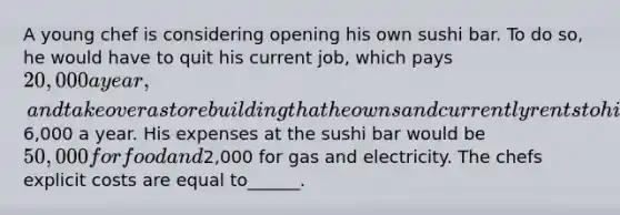 A young chef is considering opening his own sushi bar. To do so, he would have to quit his current job, which pays 20,000 a year, and take over a store building that he owns and currently rents to his brother for6,000 a year. His expenses at the sushi bar would be 50,000 for food and2,000 for gas and electricity. The chefs explicit costs are equal to______.