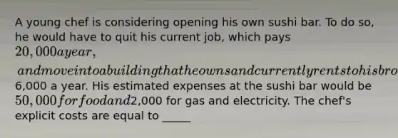 A young chef is considering opening his own sushi bar. To do so, he would have to quit his current job, which pays 20,000 a year, and move into a building that he owns and currently rents to his brother for6,000 a year. His estimated expenses at the sushi bar would be 50,000 for food and2,000 for gas and electricity. The chef's explicit costs are equal to _____