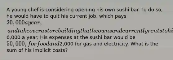 A young chef is considering opening his own sushi bar. To do so, he would have to quit his current job, which pays 20,000 a year, and take over a store building that he owns and currently rents to his brother for6,000 a year. His expenses at the sushi bar would be 50,000, for food and2,000 for gas and electricity. What is the sum of his implicit costs?