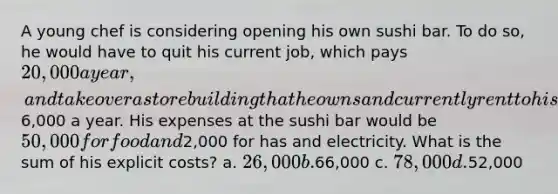 A young chef is considering opening his own sushi bar. To do so, he would have to quit his current job, which pays 20,000 a year, and take over a store building that he owns and currently rent to his brother for6,000 a year. His expenses at the sushi bar would be 50,000 for food and2,000 for has and electricity. What is the sum of his explicit costs? a. 26,000 b.66,000 c. 78,000 d.52,000