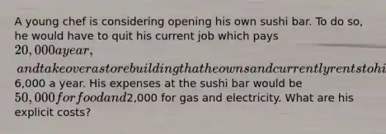 A young chef is considering opening his own sushi bar. To do so, he would have to quit his current job which pays 20,000 a year, and take over a store building that he owns and currently rents to his brother for6,000 a year. His expenses at the sushi bar would be 50,000 for food and2,000 for gas and electricity. What are his explicit costs?