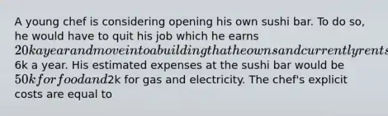A young chef is considering opening his own sushi bar. To do so, he would have to quit his job which he earns 20k a year and move into a building that he owns and currently rents to his brother for6k a year. His estimated expenses at the sushi bar would be 50k for food and2k for gas and electricity. The chef's explicit costs are equal to