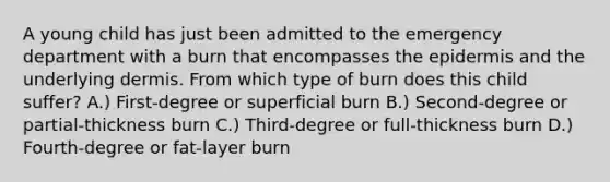 A young child has just been admitted to the emergency department with a burn that encompasses the epidermis and the underlying dermis. From which type of burn does this child suffer? A.) First-degree or superficial burn B.) Second-degree or partial-thickness burn C.) Third-degree or full-thickness burn D.) Fourth-degree or fat-layer burn