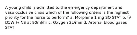 A young child is admitted to the emergency department and vaso occlusive crisis which of the following orders is the highest priority for the nurse to perform? a. Morphine 1 mg SQ STAT b. IV D5W ¼ NS at 90ml/hr c. Oxygen 2L/min d. Arterial blood gases STAT