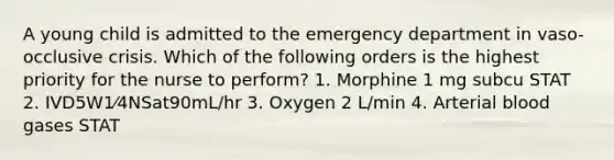 A young child is admitted to the emergency department in vaso-occlusive crisis. Which of the following orders is the highest priority for the nurse to perform? 1. Morphine 1 mg subcu STAT 2. IVD5W1⁄4NSat90mL/hr 3. Oxygen 2 L/min 4. Arterial blood gases STAT