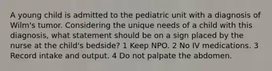 A young child is admitted to the pediatric unit with a diagnosis of Wilm's tumor. Considering the unique needs of a child with this diagnosis, what statement should be on a sign placed by the nurse at the child's bedside? 1 Keep NPO. 2 No IV medications. 3 Record intake and output. 4 Do not palpate the abdomen.