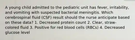 A young child admitted to the pediatric unit has fever, irritability, and vomiting with suspected bacterial meningitis. Which cerebrospinal fluid (CSF) result should the nurse anticipate based on these data? 1. Decreased protein count 2. Clear, straw-colored fluid 3. Positive for red blood cells (RBCs) 4. Decreased glucose level