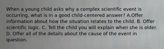 When a young child asks why a complex scientific event is occurring, what is in a good child-centered answer? A.Offer information about how the situation relates to the child. B. Offer scientific logic. C. Tell the child you will explain when she is older. D. Offer all of the details about the cause of the event in question.