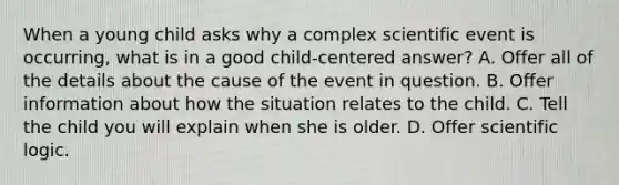 When a young child asks why a complex scientific event is occurring, what is in a good child-centered answer? A. Offer all of the details about the cause of the event in question. B. Offer information about how the situation relates to the child. C. Tell the child you will explain when she is older. D. Offer scientific logic.