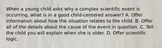 When a young child asks why a complex scientific event is occurring, what is in a good child-centered answer? A. Offer information about how the situation relates to the child. B. Offer all of the details about the cause of the event in question. C. Tell the child you will explain when she is older. D. Offer scientific logic.