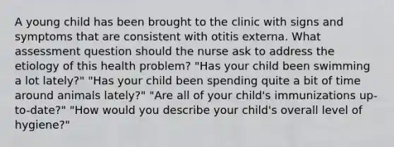 A young child has been brought to the clinic with signs and symptoms that are consistent with otitis externa. What assessment question should the nurse ask to address the etiology of this health problem? "Has your child been swimming a lot lately?" "Has your child been spending quite a bit of time around animals lately?" "Are all of your child's immunizations up-to-date?" "How would you describe your child's overall level of hygiene?"